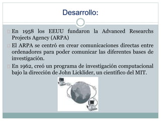 Desarrollo:
En 1958 los EEUU fundaron la Advanced Researchs
Projects Agency (ARPA)
El ARPA se centró en crear comunicaciones directas entre
ordenadores para poder comunicar las diferentes bases de
investigación.
En 1962, creó un programa de investigación computacional
bajo la dirección de John Licklider, un científico del MIT.
 