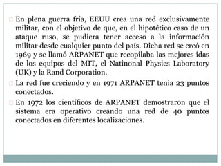 En plena guerra fría, EEUU crea una red exclusivamente
militar, con el objetivo de que, en el hipotético caso de un
ataque ruso, se pudiera tener acceso a la información
militar desde cualquier punto del país. Dicha red se creó en
1969 y se llamó ARPANET que recopilaba las mejores idas
de los equipos del MIT, el Natinonal Physics Laboratory
(UK) y la Rand Corporation.
La red fue creciendo y en 1971 ARPANET tenia 23 puntos
conectados.
En 1972 los científicos de ARPANET demostraron que el
sistema era operativo creando una red de 40 puntos
conectados en diferentes localizaciones.
 