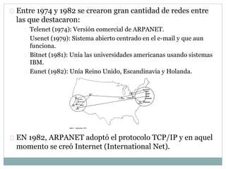 Entre 1974 y 1982 se crearon gran cantidad de redes entre
las que destacaron:
Telenet (1974): Versión comercial de ARPANET.
Usenet (1979): Sistema abierto centrado en el e-mail y que aun
funciona.
Bitnet (1981): Unía las universidades americanas usando sistemas
IBM.
Eunet (1982): Unía Reino Unido, Escandinavia y Holanda.
EN 1982, ARPANET adoptó el protocolo TCP/IP y en aquel
momento se creó Internet (International Net).
 