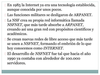 En 1985 la Internet ya era una tecnología establecida,
aunque conocida por unos pocos.
Las funciones militares se desligaron de ARPANET.
La NSF crea su propia red informática llamada
NSFNET, que más tarde absorbe a ARPANET,
creando así una gran red con propósitos científicos y
académicos.
Se crean nuevas redes de libre acceso que más tarde
se unen a NSFNET, formando el embrión de lo que
hoy conocemos como INTERNET.
El desarrollo de NSFNET fue tal que hacia el año
1990 ya contaba con alrededor de 100.000
servidores.
 