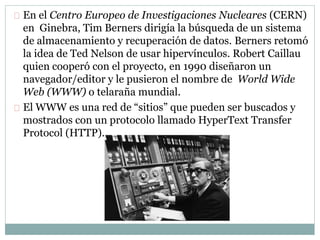 En el Centro Europeo de Investigaciones Nucleares (CERN)
en Ginebra, Tim Berners dirigía la búsqueda de un sistema
de almacenamiento y recuperación de datos. Berners retomó
la idea de Ted Nelson de usar hipervínculos. Robert Caillau
quien cooperó con el proyecto, en 1990 diseñaron un
navegador/editor y le pusieron el nombre de World Wide
Web (WWW) o telaraña mundial.
El WWW es una red de “sitios” que pueden ser buscados y
mostrados con un protocolo llamado HyperText Transfer
Protocol (HTTP).
 