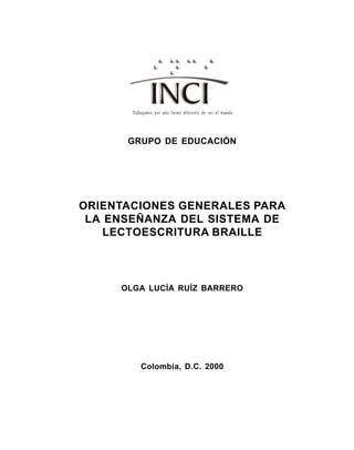 Orientaciones Generales para la Enseñanza del Sistema Lectoescritura Braille 1
GRUPO DE EDUCACIÓN
ORIENTACIONES GENERALES PARA
LA ENSEÑANZA DEL SISTEMA DE
LECTOESCRITURA BRAILLE
OLGA LUCÍA RUÍZ BARRERO
Colombia, D.C. 2000
Trabajamos por una forma diferente de ver el mundo
 