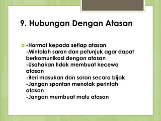 9. Hubungan Dengan Atasan
 -Hormat kepada setiap atasan
-Mintalah saran dan petunjuk agar dapat
berkomunikasi dengan atasan
-Usahakan tidak membuat kecewa
atasan
-Beri masukan dan saran secara bijak
-Jangan spontan menolak perintah
atasan
-Jangan membuat malu atasan
 