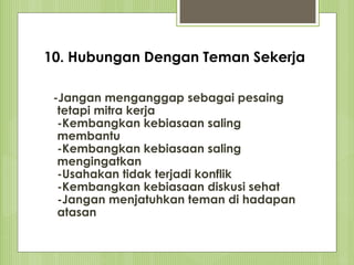 10. Hubungan Dengan Teman Sekerja
-Jangan menganggap sebagai pesaing
tetapi mitra kerja
-Kembangkan kebiasaan saling
membantu
-Kembangkan kebiasaan saling
mengingatkan
-Usahakan tidak terjadi konflik
-Kembangkan kebiasaan diskusi sehat
-Jangan menjatuhkan teman di hadapan
atasan
 