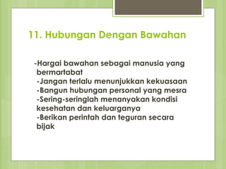 11. Hubungan Dengan Bawahan
-Hargai bawahan sebagai manusia yang
bermartabat
-Jangan terlalu menunjukkan kekuasaan
-Bangun hubungan personal yang mesra
-Sering-seringlah menanyakan kondisi
kesehatan dan keluarganya
-Berikan perintah dan teguran secara
bijak
 