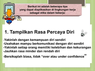 Berikut ini adalah beberapa tips
yang dapat diaplikasikan di lingkungan kerja
sebagai etika dalam bekerja:
SUTRISNO, S.Pd.
1. Tampilkan Rasa Percaya Diri
-Yakinlah dengan kemampuan diri sendiri
-Usahakan mampu berkomunikasi dengan diri sendiri
-Yakinlah setiap orang memiliki kelebihan dan kekurangan
-Jauhkan rasa minder dan rendah diri
-Bersikaplah biasa, tidak “over atau under confidence”
 