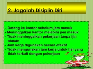 2. Jagalah Disiplin Diri
- Datang ke kantor sebelum jam masuk
- Meninggalkan kantor melebihi jam masuk
- Tidak meninggalkan pekerjaan tanpa ijin
atasan
- Jam kerja digunakan secara efektif
- Tidak mengunakan jam kerja untuk hal yang
tidak terkait dengan pekerjaan
 