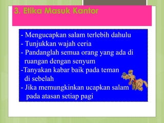 3. Etika Masuk Kantor
- Mengucapkan salam terlebih dahulu
- Tunjukkan wajah ceria
- Pandanglah semua orang yang ada di
ruangan dengan senyum
-Tanyakan kabar baik pada teman
di sebelah
- Jika memungkinkan ucapkan salam
pada atasan setiap pagi
 