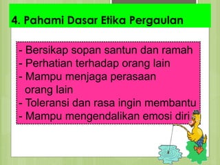 4. Pahami Dasar Etika Pergaulan
- Bersikap sopan santun dan ramah
- Perhatian terhadap orang lain
- Mampu menjaga perasaan
orang lain
- Toleransi dan rasa ingin membantu
- Mampu mengendalikan emosi diri
 