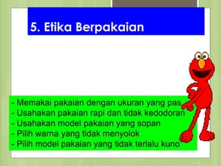 5. Etika Berpakaian
- Memakai pakaian dengan ukuran yang pas
- Usahakan pakaian rapi dan tidak kedodoran
- Usahakan model pakaian yang sopan
- Pilih warna yang tidak menyolok
- Pilih model pakaian yang tidak terlalu kuno
 