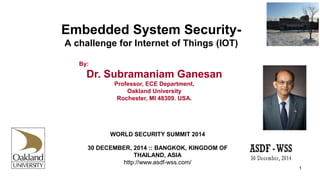 Embedded System Security-
A challenge for Internet of Things (IOT)
By:
Dr. Subramaniam Ganesan
Professor, ECE Department,
Oakland University
Rochester, MI 48309. USA.
1
WORLD SECURITY SUMMIT 2014
30 DECEMBER, 2014 :: BANGKOK, KINGDOM OF
THAILAND, ASIA
http://www.asdf-wss.com/
 