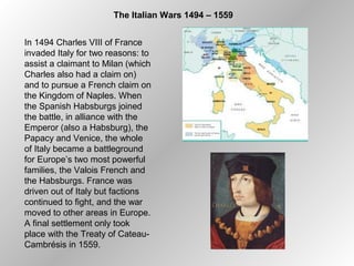 The Italian Wars 1494 – 1559
In 1494 Charles VIII of France
invaded Italy for two reasons: to
assist a claimant to Milan (which
Charles also had a claim on)
and to pursue a French claim on
the Kingdom of Naples. When
the Spanish Habsburgs joined
the battle, in alliance with the
Emperor (also a Habsburg), the
Papacy and Venice, the whole
of Italy became a battleground
for Europe’s two most powerful
families, the Valois French and
the Habsburgs. France was
driven out of Italy but factions
continued to fight, and the war
moved to other areas in Europe.
A final settlement only took
place with the Treaty of Cateau-
Cambrésis in 1559.
 