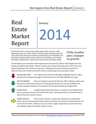 Barrington Area Real Estate Report January

Real
Estate
Market
Report

January

2014

We start this year’s series of real estate reports with a look at a chilly
beginning to the year. With 19 days in January below freezing, buyers did
not continue the active pace of home purchase they set in November and
December. Likewise, home owners stayed on the sidelines; new listings
were down significantly in nearly all the communities we follow closely.

Chilly weather
puts a damper
on growth.

The Barrington area real estate market experienced a slow start for 2014 as sales dropped and new
listings also significantly slowed. Weather certainly was a prime influencing culprit, with many more
below freezing days than January one year ago. Following are the key indicators we examine to
determine the current health and overall trends in the Barrington area real estate market:
MEDIAN SALE PRICE
This indicator fell 17.8% from $492,500 to $405,000. Sales for higherpriced homes have given the edge to mid-level homes in the $345-550,000 price range.
DAYS ON MARKET
Days from listing to contract fell 55% from 240 to 108 days. Sellers have
priced more realistically and buyers are making quick decisions as they see available home
inventory quickly snatched up. This indicator has improved steadily since August 2011.
CLOSED SALES
Completed transactions have been on a steady rise since March 2012
and rose year-over year by 14% to 40 for the month. January typically runs at half the level of
sales of the prime summer months.
HOMES FOR SALE
Home owners’ interest in selling their properties has stalled while
buyers still are purchasing good homes quickly. Therefore, the number of active homes for sale
is even for the month. Inventory is at a 6.5 month’s supply, though lower-priced homes have
less available supply and indicate a seller’s market.

Michael Kurowski | Prudential Visions Realty | Michael@KurowskiResidential.com | 847.804.7350

 