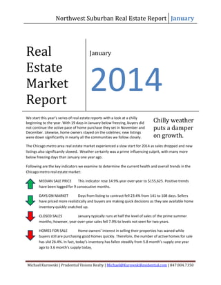 Northwest Suburban Real Estate Report January

Real
Estate
Market
Report

January

2014

We start this year’s series of real estate reports with a look at a chilly
beginning to the year. With 19 days in January below freezing, buyers did
not continue the active pace of home purchase they set in November and
December. Likewise, home owners stayed on the sidelines; new listings
were down significantly in nearly all the communities we follow closely.

Chilly weather
puts a damper
on growth.

The Chicago metro area real estate market experienced a slow start for 2014 as sales dropped and new
listings also significantly slowed. Weather certainly was a prime influencing culprit, with many more
below freezing days than January one year ago.
Following are the key indicators we examine to determine the current health and overall trends in the
Chicago metro real estate market:
MEDIAN SALE PRICE
This indicator rose 14.9% year over year to $155,625. Positive trends
have been logged for 9 consecutive months.
DAYS ON MARKET
Days from listing to contract fell 23.4% from 141 to 108 days. Sellers
have priced more realistically and buyers are making quick decisions as they see available home
inventory quickly snatched up.
CLOSED SALES
January typically runs at half the level of sales of the prime summer
months; however, year-over-year sales fell 7.9% to levels not seen for two years.
HOMES FOR SALE
Home owners’ interest in selling their properties has waned while
buyers still are purchasing good homes quickly. Therefore, the number of active homes for sale
has slid 26.4%. In fact, today’s inventory has fallen steadily from 5.8 month’s supply one year
ago to 3.6 month’s supply today.

Michael Kurowski | Prudential Visions Realty | Michael@KurowskiResidential.com | 847.804.7350

 