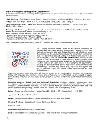 Other Professional Development Opportunities
Slots still available in these upcoming Wellesley Public Schools professional development courses (See our website
for descriptions):

• ELL Category 1 Training with Laura English - Saturdays, March 6 and March 20, 2010 - 8:30 a.m. - 2:30 p.m.
• iMovie with Brian Allieri - March 2, 9, 16, 23 and 30; and April 6, 2010 - 3:30 - 5:30 p.m.
• Microsoft Office Part B: PowerPoint with Jackie Hoglund - February 25; March 4, 11, 18, & 25; and April 1,
2010 - 3:30 - 5:30 p.m.

Teaching with Technology Series Courses - All run from 3:30 - 6:30 p.m. in the Middle School Mac Lab 300
• FirstClass Publishing with Ranjani Sriram - February 24, 2010
• Flip Video with Sondra Hamilton - March 17, 2010
• Create a Wiki with Sondra Hamilton - March 24, 2010
• iPhoto with Jackie Hoglund - March 31, 2010
• Podcasting and iPods with Jackie Hoglund - April 28, 2010

New course postings for winter/spring from EDCO and TEC are now up on the Wellesley website.


                                          The Tsongas Industrial History Center, an educational partnership of
                                          UMass Lowell and Lowell National Historical Park, serves about 60,000
                                          teachers and students each year through hands-on workshops and tours
                                          of park sites and through teacher institutes that bring history and science
                                          alive. The center has received funding from the National Endowment for
                                          the Humanities to offer two Landmarks Workshops for teachers in the
                                          summer of 2010. Participants in these week-long workshops will actively
                                          explore the topic Inventing America: Lowell and the Industrial Revolution.
                                          Teachers receive a $1,200 stipend if they complete all requirements,
                                          including the development of lessons that address curriculum standards
                                          in their school. Teachers also receive 40-80 pdp’s and may register and
                                          pay for graduate credit from UMass Lowell. Administrators are also
                                          eligible to apply.
    Teachers, particularly those who teach US history or and/or use an interdisciplinary approach that integrates
    history with language arts, literature, science and technology, and mathematics are encouraged to apply.
    Using teaching resources provided by the Center, a team of teachers could create a unit of study for the whole
    grade.

    Inventing America: Lowell and the Industrial Revolution combines scholarly presentations with
    investigations of the canals, mills, worker housing, and exhibits of Lowell National Historical Park. Participants
    will access Lowell’s landmark resources, and will use drama, hands-on simulations, historical fiction, and field
    studies at Old Sturbridge Village, Walden Pond, and Concord, MA, to bring history to life.

    When: Choose one of two options: Week of June 27 - July 2 -- OR -- Week of July 11 - 16, 2010

    Application Deadline: March 2, 2010

    Where: Tsongas Industrial History Center at the historic Boott Cotton Mills, Lowell

    Housing Available: UMass Lowell Inn and Conference Center

    Stipend: $1200

    Graduate credit available through UMass Lowell

    Further information: www.uml.edu/tsongas/NEH -- OR contact Ellen Anstey (978/970-5080)


...3...
 