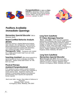 Congratulations         to Jenn and Mark
                                    DiStefano, Elementary Teacher at Bates
                                    (Jenn), and Middle School Social Studies
                                    Teacher (Mark), upon the birth of Grace
                                    Charlotte, January 12, 2010




  Positions Available
  Immediate Openings
  Elementary Special Educator                 Mild to        Long Term Substitute
  Moderate Needs
                                                             TV Video Manager/Teacher
  Board Certified Behavior Analysts                           March - June 2010 1.0FTE long term substitute
                                                             opportunity at Wellesley High School. DESE licensure
  (BCBA)                                                     required. Filming and teaching experience editing
  Extensive training in Applied Behavorial Analysis,         footage in FinalCutPro. Ability to inspire creativity and
  data collection and management, and Functional             manage TV studio. Send cover letter, resume,
  BehavorialAssessments mandatory. School and or             transcripts, licensure and three letters of reference to
  home based experience working with elementary              Carol A. Gregory, Wellesley Public Schools, 40
  and middleschool-aged children necessary.                  Kingsbury Street, Wellesley, MA 02481
  Therapeutic Tutor           Therapeutic tutor needed
  for a middle school student eight hours per week.
  Salary $25.76/hr.
                                                             Long Term Substitute
 Teaching Assistant         After school support for a       Elementary Special Educator
 second grader two hours on Monday and Friday                March through June 2010. Send cover letter,
 afternoons. Please contact Beth Brown 781 446               resume, transcripts, licensure and three letters of
 6210 ext 4525                                               reference to Carol A. Gregory, Wellesley Public
                                                             Schools, 40 Kingsbury Street, Wellesley, MA 02481
 Physical Therapy
 Assistant/Paraprofessional
 PTA needed six hours a week to assist a physical
 therapist with treatment of students with modertate to
 severe special needs. Experience working with
 students in school-based therapy at the preschool
 and elementary level required and appropriate
 license required.

  Send cover letter, resume, three letters of reference to
                         Personnel
                Wellesley Public Schools
       40 Kingsbury Street, Wellesley, MA 02481




..5...
 