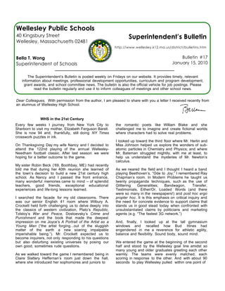 Wellesley Public Schools
40 Kingsbury Street                                               Superintendent’s Bulletin
Wellesley, Massachusetts 02481
                                                          http://www.wellesley.k12.ma.us/district/bulletins.htm


Bella T. Wong                                                                                    Bulletin #17
Superintendent of Schools                                                                    January 15, 2010


       The Superintendent’s Bulletin is posted weekly on Fridays on our website. It provides timely, relevant
   information about meetings, professional development opportunities, curriculum and program development,
    grant awards, and school committee news. The bulletin is also the official vehicle for job postings. Please
          read the bulletin regularly and use it to inform colleagues of meetings and other school news.


Dear Colleagues, With permission from the author, I am pleased to share with you a letter I received recently from
an alumnus of Wellesley High School.


              WHS in the 21st Century
Every few weeks I journey from New York City to           the romantic poets like William Blake and she
Sherborn to visit my mother, Elizabeth Ferguson Barell.   challenged me to imagine and create fictional worlds
She is now 94 and, thankfully, still doing NY Times       where characters had to solve real problems.
crosswork puzzles in ink.
                                                          I looked up toward the third floor where Mr. Herlin and
On Thanksgiving Day my wife Nancy and I decided to        Miss Johnson helped us explore the wonders of sub-
attend the 122nd playing of the annual Wellesley-         atomic particles in Chemistry and Physics; and where
Needham football classic. After last season we were       Mr. Bateman struggled mightily, with me at least, to
hoping for a better outcome to the game.                  help us understand the mysteries of Mr. Newton’s
                                                          calculus.
My sister Robin Beck (‘69, Boothbay, ME) had recently
told me that during her 40th reunion she learned of       As we neared the field and I thought I heard a band
the town’s decision to build a new 21st century high      playing Beethoven’s, “Ode to Joy,” I remembered Ray
school. As Nancy and I passed the front entrance,         Chapman’s room. In Modern Problems he taught us
many wonderful memories came to mind -- of splendid       twenty propaganda techniques, such as the use of
teachers, good friends, exceptional educational           Glittering   Generalities;   Bandwagon,         Transfer,
experiences and life-long lessons learned.                Testimonials, Either/Or, Loaded Words (and there
                                                          were so many in the newspapers!) and post hoc ergo
I searched the facade for my old classrooms. There        propter hoc. It is this emphasis on critical inquiry and
was our senior English 41 room where Wilbury A.           the need for concrete evidence to support claims that
Crockett held forth challenging us to delve deeply into   stands us in good stead today when confronted with
the classics of western civilization, Plato’s Republic,   unsubstantiated claims by politicians and marketing
Tolstoy’s War and Peace, Dostoevsky’s Crime and           agents (e.g. “The fastest 3G network.”)
Punishment and the book that made the deepest
impression on me Joyce’s A Portrait of the Artist as a    And, finally, I looked up at the tall gymnasium
Young Man (“the artist forging...out of the sluggish      windows and recalled how Bud Hines had
matter of the earth a new soaring impalpable              engendered in me a reverence for athletic agility,
imperishable being.”). Mr. Crockett expected us to        balance and flexibility. Sound body, sound mind.
become inquirers, not only responding to his questions
but also disturbing existing universes by posing our      We entered the game at the beginning of the second
own good, sometimes rude questions.                       half and stood by the Wellesley goal line amidst so
                                                          many young and older graduates greeting each other
As we walked toward the game I remembered being in        warmly. The teams were evenly matched, each
Claire Slattery Heffernan’s room just down the hall,      scoring in response to the other. And with about 90
where she introduced her sophomores and juniors to        seconds to play Wellesley pulled within one point of
 