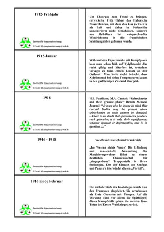1915 Frühjahr
                    Um Chlorgas zum Feind zu bringen,
                    entwickelte Fritz Haber das Habersche
                    Blasverfahren, mit dem das Gas (schwerer
                    als Luft und daher in Bodennähe
                    konzentriert) nicht verschossen, sondern
                    aus    Behältern    bei   entsprechender
                    Windrichtung     in   die   französischen
                    Schützengräben geblasen wurde.



   1915 Januar
                    Während der Experimente mit Kampfgasen
                    kam man schon früh auf Xylylbromid, das
                    recht giftig und hitzefest ist, trotzdem
                    versagte es beim ersten Einsatz an der
                    Ostfront: Man hatte nicht bedacht, dass
                    Xylylbromid bei tiefen Temperaturen kaum
                    in den gasförmigen Zustand übergeht.




      1916          H.B. Fantham; M.A. Cantab: “Spirochaetes
                    and their granule phase” British Medical
                    Journal: “It must also be borne in mind that
                    coccoid bodies may be present when
                    spirochaetes as such cannot be detected.
                    ...There is no doubt that spirochaetes produce
                    such granules; it is only their significance,
                    whether cyclical or degenerative, that is in
                    question. ...”



   1916 - 1918          Westfront Deutschland/Frankreich

                    „Im Westen nichts Neues“ Die Erfindung
                    und     massenhafte   Anwendung        des
                    Maschinengewehres    führt    zu   einem
                    deutlichen       Chancenvorteil        für
                    „eingegrabene“ Truppenteile in ihren
                    Stellungen. Erst der Einsatz von Senfgas
                    und Panzern überwindet diesen „Vorteil“.



1916 Ende Februar
                    Die nächste Stufe des Gaskrieges wurde von
                    den Franzosen eingeleitet. Sie verschossen
                    als Erste Granaten mit Phosgen. Auf die
                    Wirkung (und vor allem die Spätfolgen)
                    dieses Kampfstoffs gehen die meisten Gas-
                    Toten des Ersten Weltkrieges zurück.
 