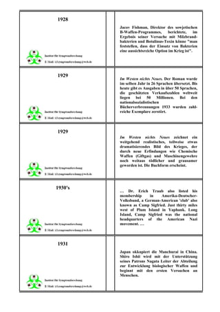 1928
         Jacov Fishman, Direktor des sowjetischen
         B-Waffen-Programmes,        berichtete,    im
         Ergebnis seiner Versuche mit Milzbrand-
         bakterien und Botulinus-Toxin könne "man
         feststellen, dass der Einsatz von Bakterien
         eine aussichtsreiche Option im Krieg ist".




1929
         Im Westen nichts Neues. Der Roman wurde
         im selben Jahr in 26 Sprachen übersetzt. Bis
         heute gibt es Ausgaben in über 50 Sprachen,
         die geschätzten Verkaufszahlen weltweit
         liegen bei 50 Millionen. Bei den
         nationalsozialistischen
         Bücherverbrennungen 1933 wurden zahl-
         reiche Exemplare zerstört.



1929
         Im Westen nichts Neues zeichnet ein
         weitgehend realistisches, teilweise etwas
         dramatisierendes Bild des Krieges, der
         durch neue Erfindungen wie Chemische
         Waffen (Giftgas) und Maschinengewehre
         noch weitaus tödlicher und grausamer
         geworden ist. Die Buchform erscheint.




1930's
         … Dr. Erich Traub also listed his
         membership     in    Amerika-Deutscher-
         Volksbund, a German-American 'club' also
         known as Camp Sigfried. Just thirty miles
         west of Plum Island in Yaphank. Long
         Island, Camp Sigfried was the national
         headquarters of the American Nazi
         movement. …



1931
         Japan okkupiert die Manchurai in China.
         Shiro Ishii wird mit der Unterstützung
         seines Patrons Nagata Leiter der Abteilung
         zur Entwicklung biologischer Waffen und
         beginnt mit den ersten Versuchen an
         Menschen.
 