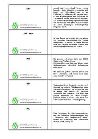 1680       Antoni van Leeuwenhoek lernte Linsen
              besonders hoher Qualität zu schleifen und
              baute erste Mikroskope (mit bis zu
              270facher Vergrößerung). Er untersuchte u.
              a. das Kapillarsystem und Bakterien in
              Teichwasser und im menschlichen Speichel.
              Zur besseren Darstellung experimentierte er
              mit Farbstoffen und führte wahrscheinlich
              als erster Färbungen mikroskopischer
              Präparate durch.


1845 - 1850
              In den Jahren verursachte die von einem
              Pilz ausgelöste Kartoffelfäule die "Große
              Hungersnot" in Irland, in deren Verlauf
              über eine Million Menschen starben und
              eine weitere Million das Land verließ.




   1851       Die gesamte US-Armee hatte nur 10.000
              Mann unter Waffen stehen.
              Zahlenmäßig waren diese den Kriegern der
              Indianerstämme eigentlich hoffnungslos
              unterlegen.

              Die Indianer jedoch wussten nichts von
              ihrer Übermacht und waren noch dazu
              untereinander verfeindet.



   1859
              Myxomatosevirus: Erstmalig wurden zwei
              Dutzend europäische Wildkaninchen nach
              Australien importiert. Sie vermehrten sich
              in knapp 100 Jahren auf mehrere
              Milliarden und breiteten sich über den
              ganzen Kontinent aus. Diese Überpo-
              pulation wurde in erster Linie durch das
              Fehlen der natürlichen Feinde begünstigt.



   1862
              Eine Anweisung des Oberkommandieren-
              den der britischen Invasionstruppen zur
              "Ausrottung der abscheulichen Rasse"
              ordnet die Verteilung von verseuchten
              Decken und Kleidung an.
 
