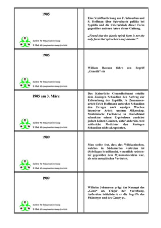 1905
                  Eine Veröffentlichung von F. Schaudinn und
                  S. Hoffman über Spirochaeta pallida bei
                  Syphilis und die Unterschiede dieser Form
                  gegenüber anderen Arten dieser Gattung.

                  „Found that the classic spiral form is not the
                  only form that spirochetes may assume!”




     1905


                  William Bateson        führt    den    Begriff
                  „Genetik“ ein




                  Das Kaiserliche Gesundheitsamt erteilte
1905 am 3. März   dem Zoologen Schaudinn den Auftrag zur
                  Erforschung der Syphilis. In Zusammen-
                  arbeit Erich Hoffmann entdeckte Schaudinn
                  den Erreger nach wenigen Wochen
                  intensiver Arbeit unterm Mikroskop.
                  Medizinische Fachkreise in Deutschland
                  schenkten seinen Ergebnissen zunächst
                  jedoch keinen Glauben, unter anderem, weil
                  zahlreiche    Mediziner    den   Zoologen
                  Schaudinn nicht akzeptierten.


     1909
                  Man stellte fest, dass das Wildkaninchen,
                  welches in Südamerika vertreten ist
                  (Sylvilagus brasiliensis), wesentlich resisten-
                  ter gegenüber dem Myxomatosevirus war,
                  als sein europäischer Vertreter.




     1909

                  Wilhelm Johannsen prägt das Konzept des
                  „Gens“ als Träger der Vererbung.
                  Außerdem initialisierte er die Begriffe des
                  Phänotyps und des Genotyps.
 