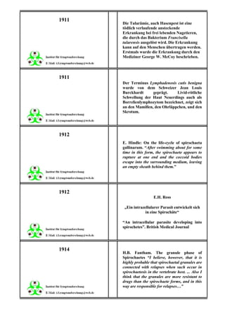 1911
       Die Tularämie, auch Hasenpest ist eine
       tödlich verlaufende ansteckende
       Erkrankung bei frei lebenden Nagetieren,
       die durch das Bakterium Francisella
       tularensis ausgelöst wird. Die Erkrankung
       kann auf den Menschen übertragen werden.
       Erstmals wurde die Erkrankung durch den
       Mediziner George W. McCoy beschrieben.



1911
       Der Terminus Lymphadenosis cutis benigna
       wurde von dem Schweizer Jean Louis
       Burckhardt      geprägt.    Livid-rötliche
       Schwellung der Haut Neuerdings auch als
       Borrelienlymphozytom bezeichnet, zeigt sich
       an den Mamillen, den Ohrläppchen, und den
       Skrotum.




1912
       E. Hindle: On the life-cycle of spirochaeta
       gallinarum. “After swimming about for some
       time in this form, the spirochaete appears to
       rupture at one end and the coccoid bodies
       escape into the surrounding medium, leaving
       an empty sheath behind them.”




1912
                          E.H. Ross

        „Ein intrazellularer Parasit entwickelt sich
                    in eine Spirochäte“

       “An intracellular parasite developing into
       spirochetes”. British Medical Journal




1914
       H.B. Fantham. The granule phase of
       Spirochaetes “I believe, however, that it is
       highly probable that spirochaetal granules are
       connected with relapses when such occur in
       spirochaetosis in the vertebrate host. ... Also I
       think that the granules are more resistant to
       drugs than the spirochaete forms, and in this
       way are responsible for relapses…”
 