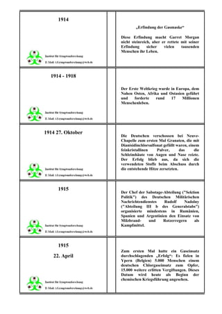 1914
                           „Erfindung der Gasmaske“

                   Diese Erfindung macht Garret Morgan
                   nicht steinreich, aber er rettete mit seiner
                   Erfindung      sicher   vielen    tausenden
                   Menschen ihr Leben.




  1914 - 1918

                   Der Erste Weltkrieg wurde in Europa, dem
                   Nahen Osten, Afrika und Ostasien geführt
                   und    forderte   rund    17    Millionen
                   Menschenleben.




1914 27. Oktober
                   Die Deutschen verschossen bei Neuve-
                   Chapelle zum ersten Mal Granaten, die mit
                   Dianisidinchlorsulfonat gefüllt waren, einem
                   feinkristallinen    Pulver,       das     die
                   Schleimhäute von Augen und Nase reizte.
                   Der Erfolg blieb aus, da sich die
                   verwendeten Stoffe beim Abschuss durch
                   die entstehende Hitze zersetzten.



     1915
                   Der Chef der Sabotage-Abteilung ("Sektion
                   Politik") des Deutschen Militärischen
                   Nachrichtendienstes   Rudolf     Nadolny
                   ("Abteilung III b des Generalstabs")
                   organisierte mindestens in Rumänien,
                   Spanien und Argentinien den Einsatz von
                   Milzbrand-    und     Rotzerregern     als
                   Kampfmittel.



     1915
                   Zum ersten Mal hatte ein Gaseinsatz
   22. April       durchschlagenden „Erfolg“: Es fielen in
                   Ypern (Belgien) 5.000 Menschen einem
                   deutschen Chlorgaseinsatz zum Opfer,
                   15.000 weitere erlitten Vergiftungen. Dieses
                   Datum wird heute als Beginn der
                   chemischen Kriegsführung angesehen.
 