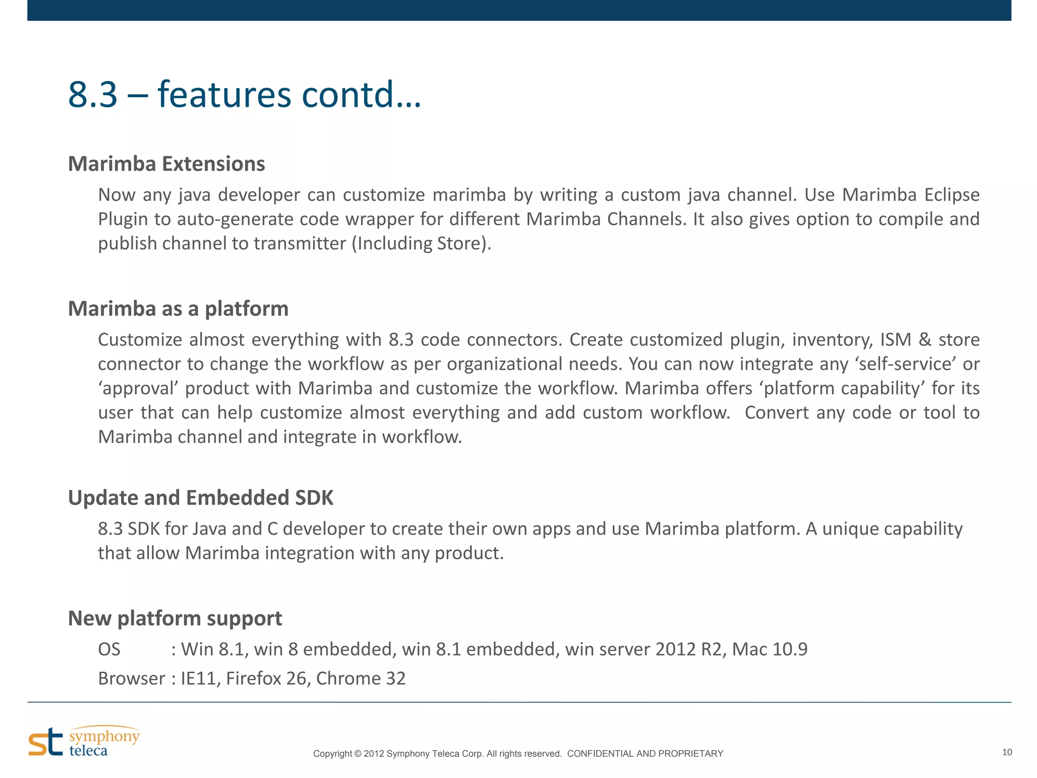8.3 – features contd…
Marimba Extensions
Now any java developer can customize marimba by writing a custom java channel. Use Marimba Eclipse
Plugin to auto-generate code wrapper for different Marimba Channels. It also gives option to compile and
publish channel to transmitter (Including Store).

Marimba as a platform
Customize almost everything with 8.3 code connectors. Create customized plugin, inventory, ISM & store
connector to change the workflow as per organizational needs. You can now integrate any ‘self-service’ or
‘approval’ product with Marimba and customize the workflow. Marimba offers ‘platform capability’ for its
user that can help customize almost everything and add custom workflow. Convert any code or tool to
Marimba channel and integrate in workflow.

Update and Embedded SDK
8.3 SDK for Java and C developer to create their own apps and use Marimba platform. A unique capability
that allow Marimba integration with any product.

New platform support
OS
: Win 8.1, win 8 embedded, win 8.1 embedded, win server 2012 R2, Mac 10.9
Browser : IE11, Firefox 26, Chrome 32

Copyright © 2012 Symphony Teleca Corp. All rights reserved. CONFIDENTIAL AND PROPRIETARY

10

 
