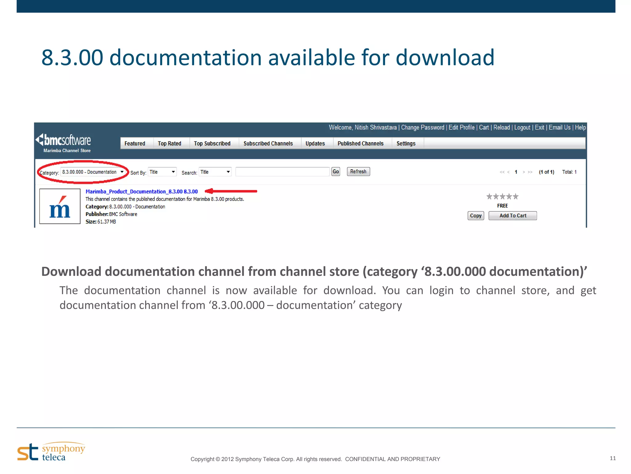 8.3.00 documentation available for download

Download documentation channel from channel store (category ‘8.3.00.000 documentation)’
The documentation channel is now available for download. You can login to channel store, and get
documentation channel from ‘8.3.00.000 – documentation’ category

Copyright © 2012 Symphony Teleca Corp. All rights reserved. CONFIDENTIAL AND PROPRIETARY

11

 