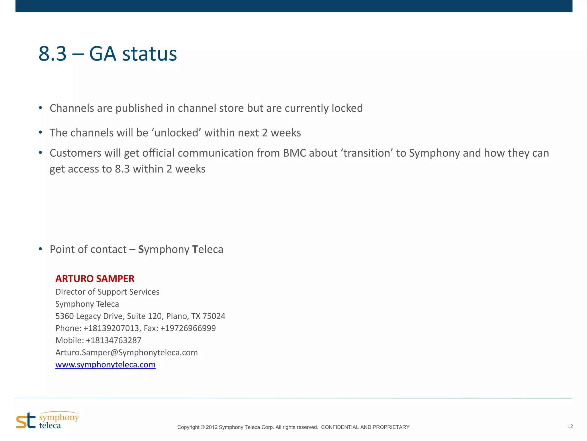 8.3 – GA status
• Channels are published in channel store but are currently locked
• The channels will be ‘unlocked’ within next 2 weeks
• Customers will get official communication from BMC about ‘transition’ to Symphony and how they can
get access to 8.3 within 2 weeks

• Point of contact – Symphony Teleca
ARTURO SAMPER
Director of Support Services
Symphony Teleca
5360 Legacy Drive, Suite 120, Plano, TX 75024
Phone: +18139207013, Fax: +19726966999
Mobile: +18134763287
Arturo.Samper@Symphonyteleca.com
www.symphonyteleca.com

Copyright © 2012 Symphony Teleca Corp. All rights reserved. CONFIDENTIAL AND PROPRIETARY

12

 