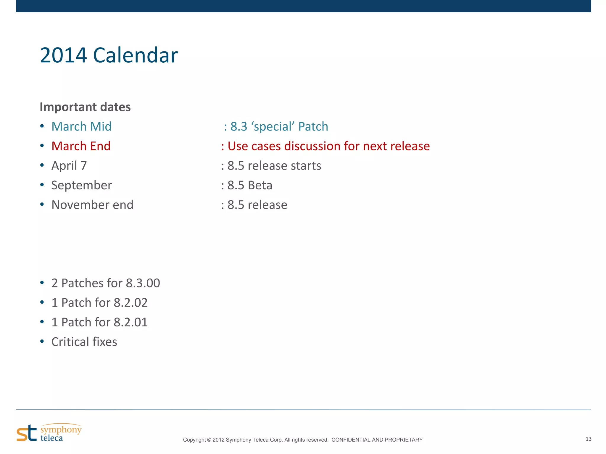 2014 Calendar
Important dates
• March Mid
• March End
• April 7
• September
• November end

•
•
•
•

: 8.3 ‘special’ Patch
: Use cases discussion for next release
: 8.5 release starts
: 8.5 Beta
: 8.5 release

2 Patches for 8.3.00
1 Patch for 8.2.02
1 Patch for 8.2.01
Critical fixes

Copyright © 2012 Symphony Teleca Corp. All rights reserved. CONFIDENTIAL AND PROPRIETARY

13

 