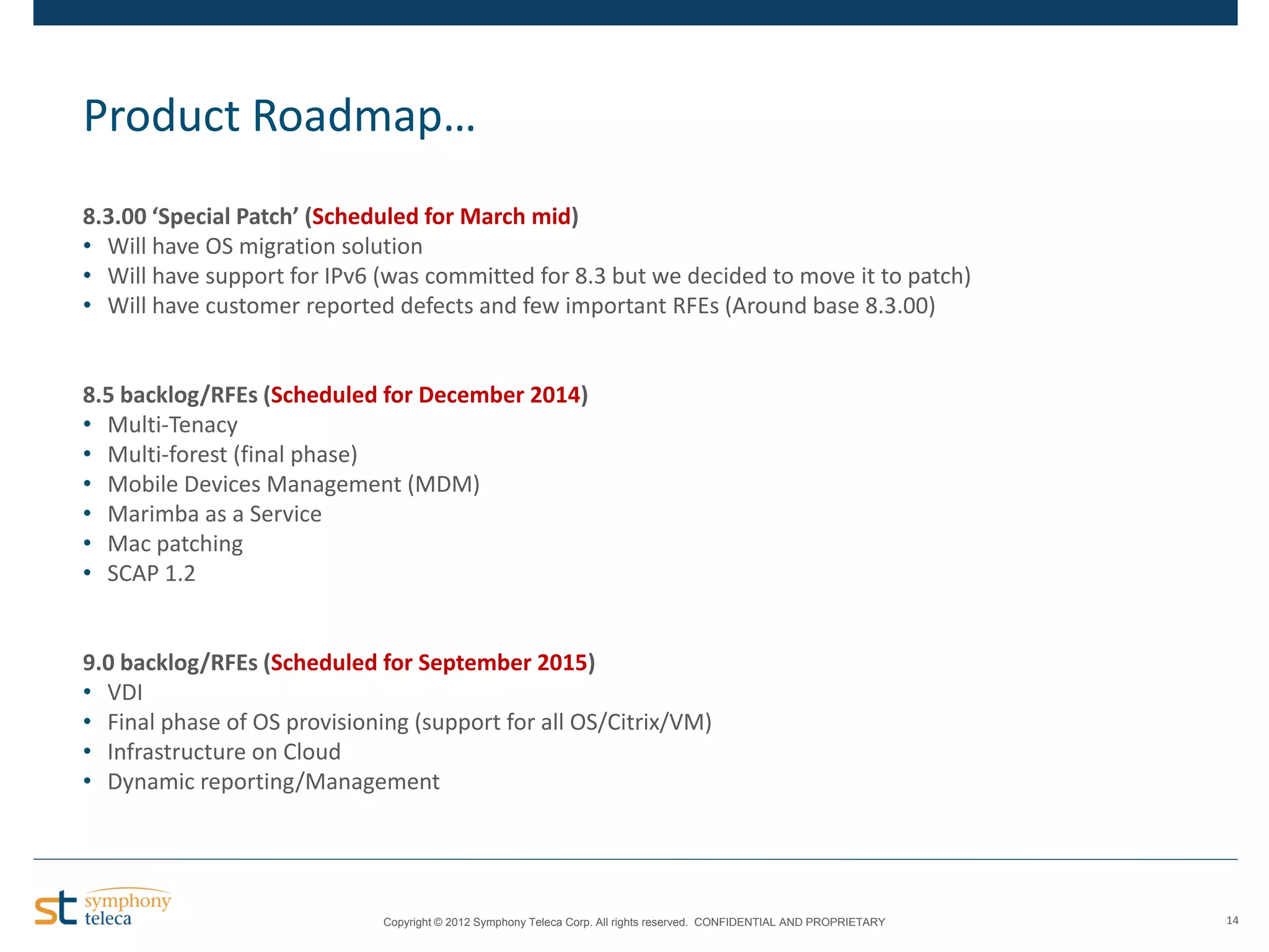 Product Roadmap…
8.3.00 ‘Special Patch’ (Scheduled for March mid)
• Will have OS migration solution
• Will have support for IPv6 (was committed for 8.3 but we decided to move it to patch)
• Will have customer reported defects and few important RFEs (Around base 8.3.00)

8.5 backlog/RFEs (Scheduled for December 2014)
• Multi-Tenacy
• Multi-forest (final phase)
• Mobile Devices Management (MDM)
• Marimba as a Service
• Mac patching
• SCAP 1.2

9.0 backlog/RFEs (Scheduled for September 2015)
• VDI
• Final phase of OS provisioning (support for all OS/Citrix/VM)
• Infrastructure on Cloud
• Dynamic reporting/Management

Copyright © 2012 Symphony Teleca Corp. All rights reserved. CONFIDENTIAL AND PROPRIETARY

14

 