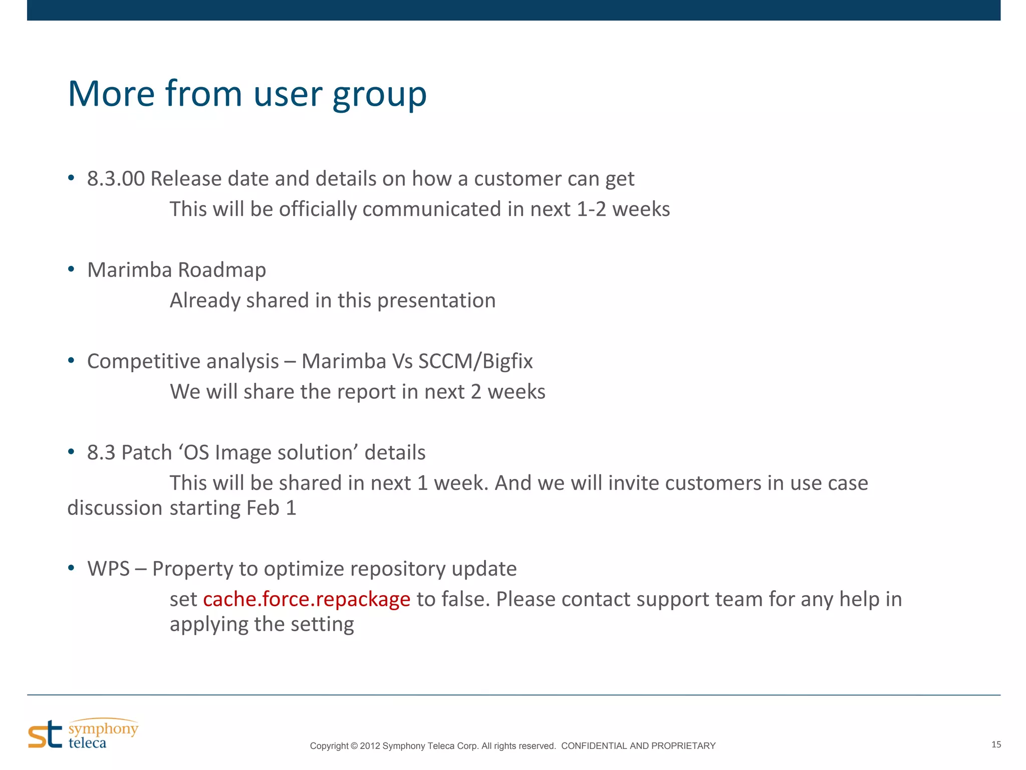 More from user group
• 8.3.00 Release date and details on how a customer can get
This will be officially communicated in next 1-2 weeks
• Marimba Roadmap
Already shared in this presentation
• Competitive analysis – Marimba Vs SCCM/Bigfix
We will share the report in next 2 weeks

• 8.3 Patch ‘OS Image solution’ details
This will be shared in next 1 week. And we will invite customers in use case
discussion starting Feb 1
• WPS – Property to optimize repository update
set cache.force.repackage to false. Please contact support team for any help in
applying the setting

Copyright © 2012 Symphony Teleca Corp. All rights reserved. CONFIDENTIAL AND PROPRIETARY

15

 