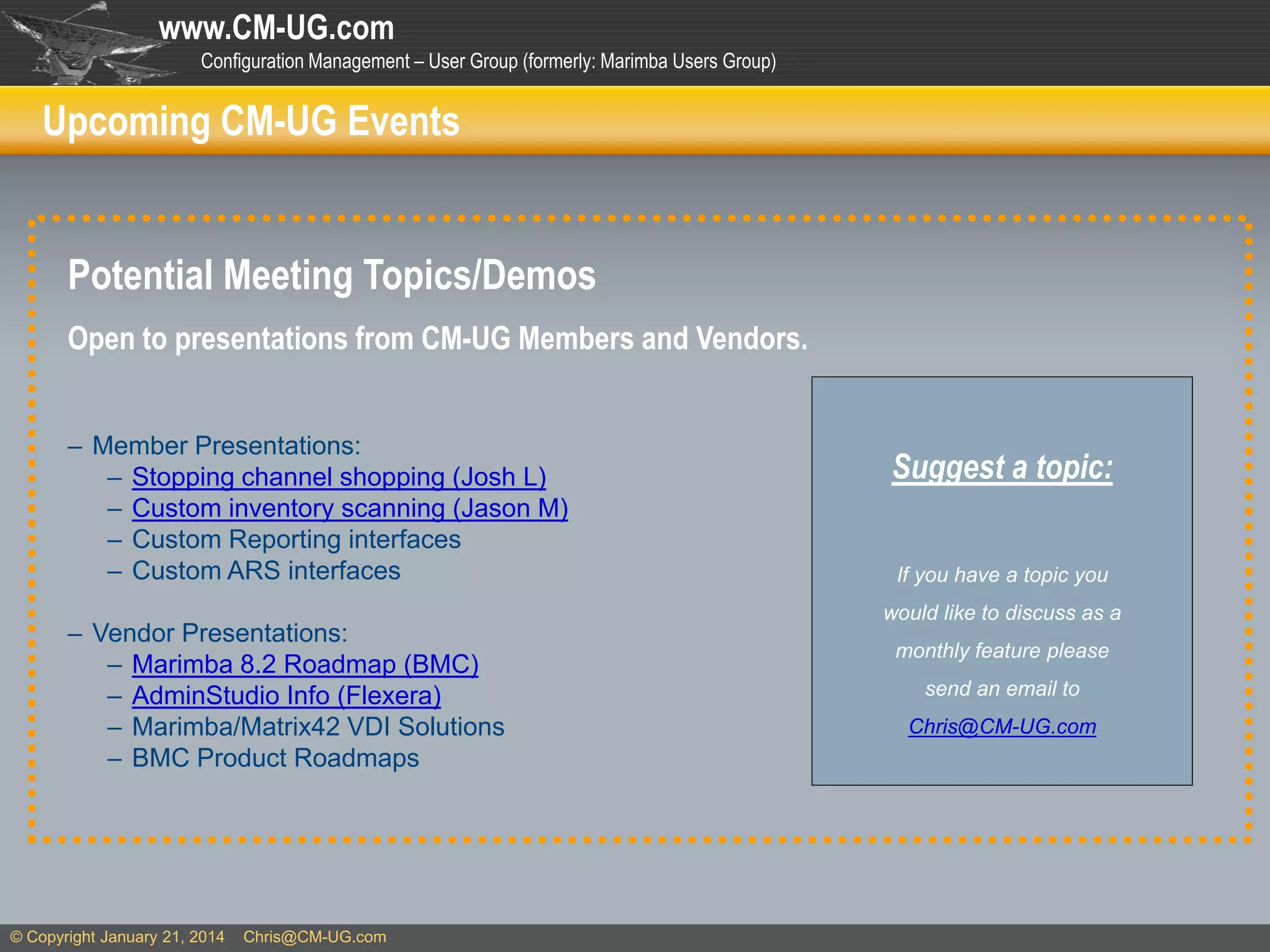 www.CM-UG.com
Configuration Management – User Group (formerly: Marimba Users Group)

Upcoming CM-UG Events

Potential Meeting Topics/Demos
Open to presentations from CM-UG Members and Vendors.
– Member Presentations:
– Stopping channel shopping (Josh L)
– Custom inventory scanning (Jason M)
– Custom Reporting interfaces
– Custom ARS interfaces
– Vendor Presentations:
– Marimba 8.2 Roadmap (BMC)
– AdminStudio Info (Flexera)
– Marimba/Matrix42 VDI Solutions
– BMC Product Roadmaps

© Copyright January 21, 2014

Chris@CM-UG.com

Suggest a topic:
If you have a topic you
would like to discuss as a
monthly feature please
send an email to
Chris@CM-UG.com

 