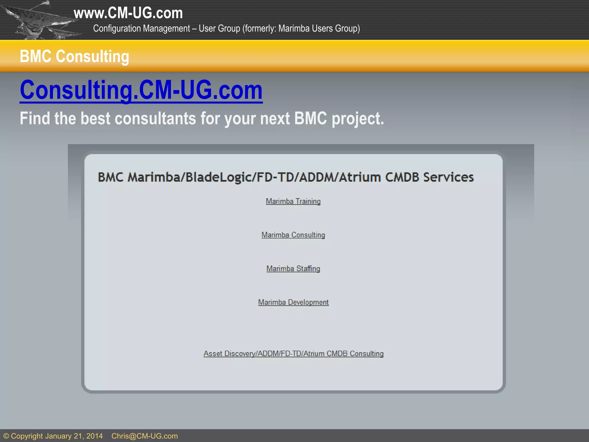 www.CM-UG.com
Configuration Management – User Group (formerly: Marimba Users Group)

BMC Consulting

Consulting.CM-UG.com
Find the best consultants for your next BMC project.

© Copyright January 21, 2014

Chris@CM-UG.com

 