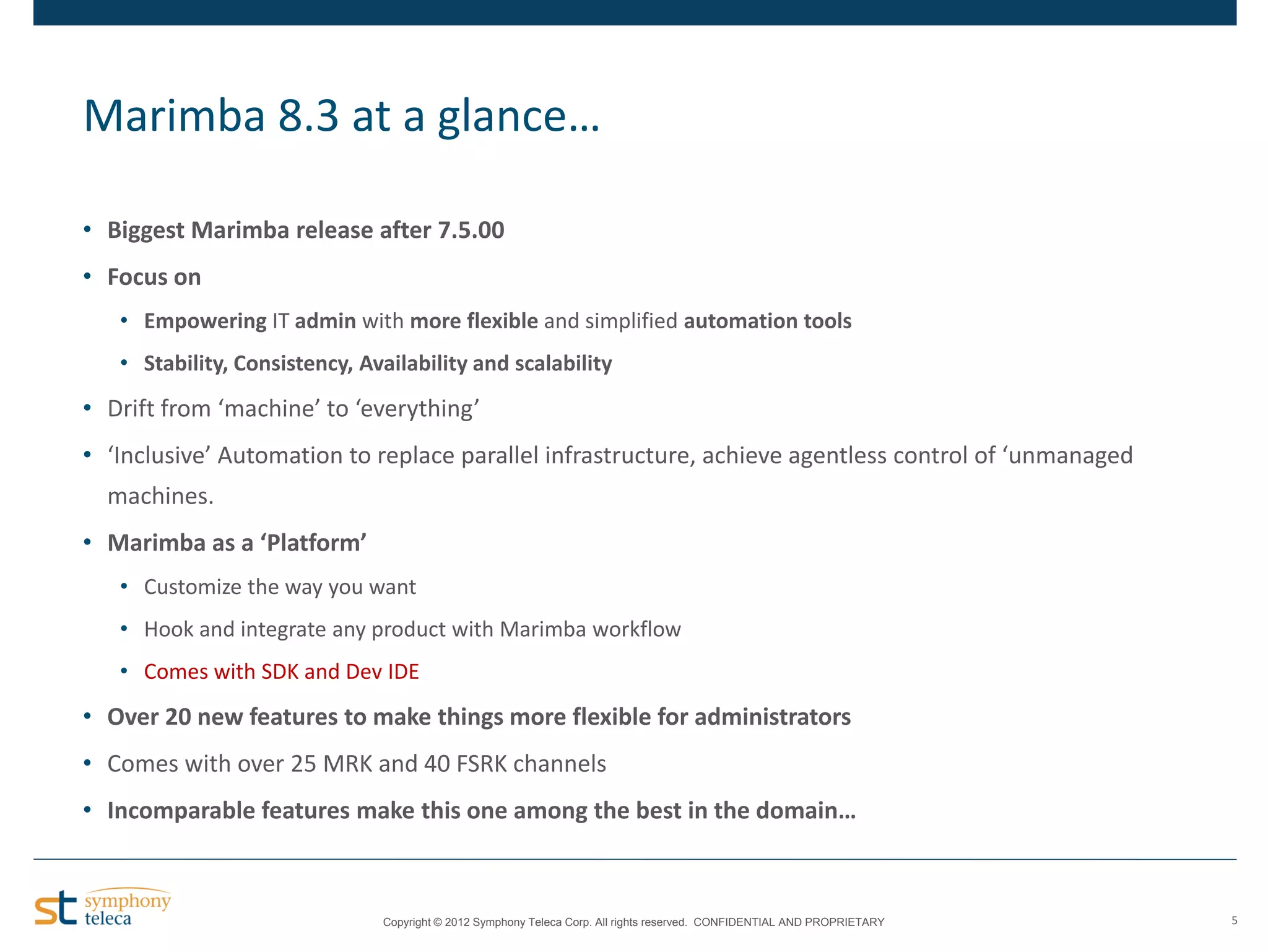 Marimba 8.3 at a glance…
• Biggest Marimba release after 7.5.00
• Focus on
• Empowering IT admin with more flexible and simplified automation tools
• Stability, Consistency, Availability and scalability

• Drift from ‘machine’ to ‘everything’
• ‘Inclusive’ Automation to replace parallel infrastructure, achieve agentless control of ‘unmanaged
machines.

• Marimba as a ‘Platform’
• Customize the way you want
• Hook and integrate any product with Marimba workflow
• Comes with SDK and Dev IDE

• Over 20 new features to make things more flexible for administrators
• Comes with over 25 MRK and 40 FSRK channels
• Incomparable features make this one among the best in the domain…

Copyright © 2012 Symphony Teleca Corp. All rights reserved. CONFIDENTIAL AND PROPRIETARY

5

 