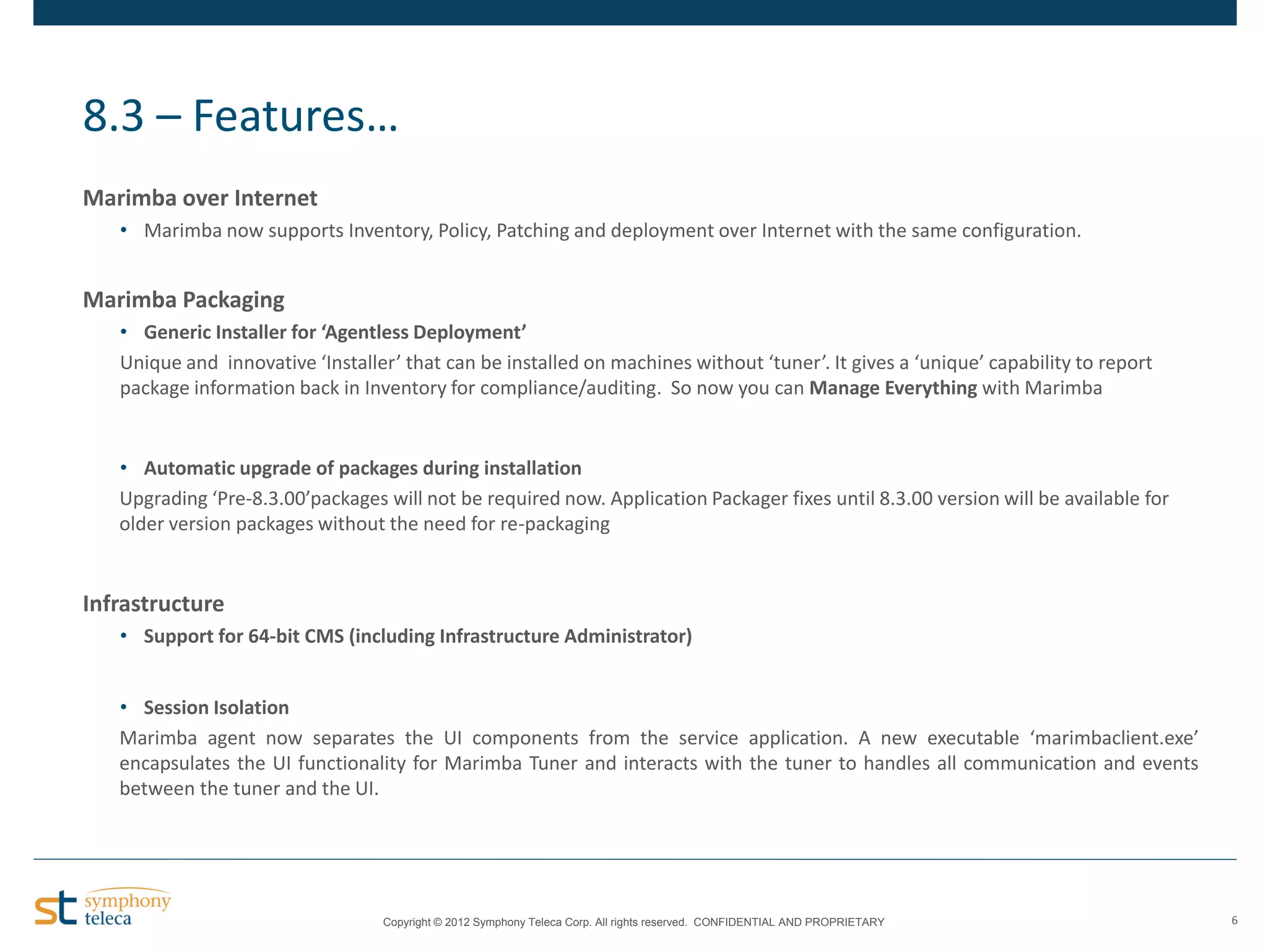 8.3 – Features…
Marimba over Internet
• Marimba now supports Inventory, Policy, Patching and deployment over Internet with the same configuration.

Marimba Packaging
• Generic Installer for ‘Agentless Deployment’
Unique and innovative ‘Installer’ that can be installed on machines without ‘tuner’. It gives a ‘unique’ capability to report
package information back in Inventory for compliance/auditing. So now you can Manage Everything with Marimba

• Automatic upgrade of packages during installation
Upgrading ‘Pre-8.3.00’packages will not be required now. Application Packager fixes until 8.3.00 version will be available for
older version packages without the need for re-packaging

Infrastructure
• Support for 64-bit CMS (including Infrastructure Administrator)
• Session Isolation
Marimba agent now separates the UI components from the service application. A new executable ‘marimbaclient.exe’
encapsulates the UI functionality for Marimba Tuner and interacts with the tuner to handles all communication and events
between the tuner and the UI.

Copyright © 2012 Symphony Teleca Corp. All rights reserved. CONFIDENTIAL AND PROPRIETARY

6

 