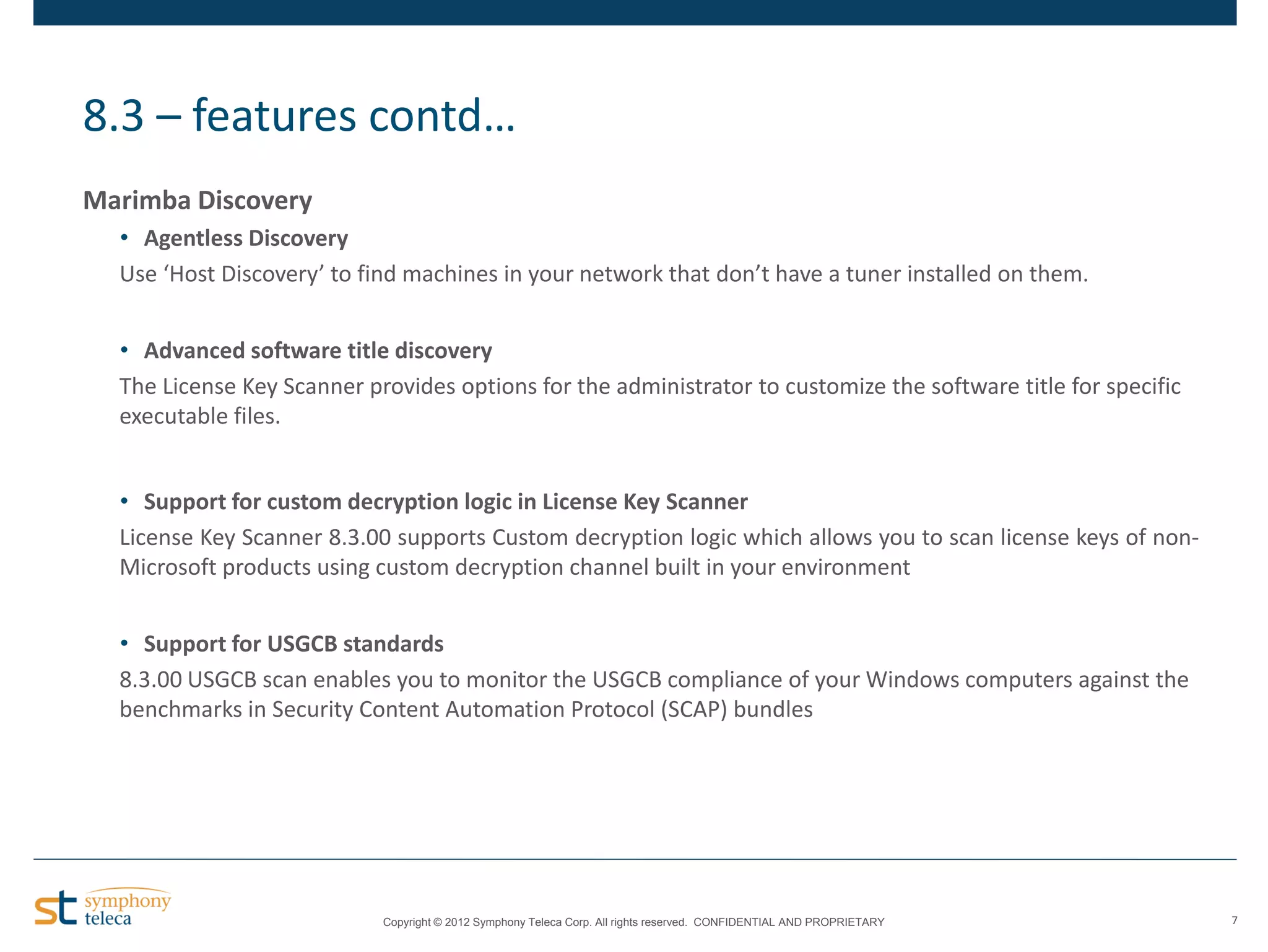 8.3 – features contd…
Marimba Discovery
• Agentless Discovery
Use ‘Host Discovery’ to find machines in your network that don’t have a tuner installed on them.
• Advanced software title discovery
The License Key Scanner provides options for the administrator to customize the software title for specific
executable files.
• Support for custom decryption logic in License Key Scanner
License Key Scanner 8.3.00 supports Custom decryption logic which allows you to scan license keys of nonMicrosoft products using custom decryption channel built in your environment
• Support for USGCB standards
8.3.00 USGCB scan enables you to monitor the USGCB compliance of your Windows computers against the
benchmarks in Security Content Automation Protocol (SCAP) bundles

Copyright © 2012 Symphony Teleca Corp. All rights reserved. CONFIDENTIAL AND PROPRIETARY

7

 