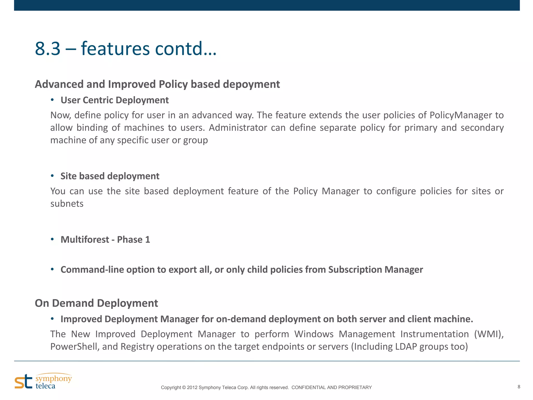 8.3 – features contd…
Advanced and Improved Policy based depoyment
• User Centric Deployment
Now, define policy for user in an advanced way. The feature extends the user policies of PolicyManager to
allow binding of machines to users. Administrator can define separate policy for primary and secondary
machine of any specific user or group

• Site based deployment
You can use the site based deployment feature of the Policy Manager to configure policies for sites or
subnets
• Multiforest - Phase 1
• Command-line option to export all, or only child policies from Subscription Manager

On Demand Deployment
• Improved Deployment Manager for on-demand deployment on both server and client machine.
The New Improved Deployment Manager to perform Windows Management Instrumentation (WMI),
PowerShell, and Registry operations on the target endpoints or servers (Including LDAP groups too)

Copyright © 2012 Symphony Teleca Corp. All rights reserved. CONFIDENTIAL AND PROPRIETARY

8

 