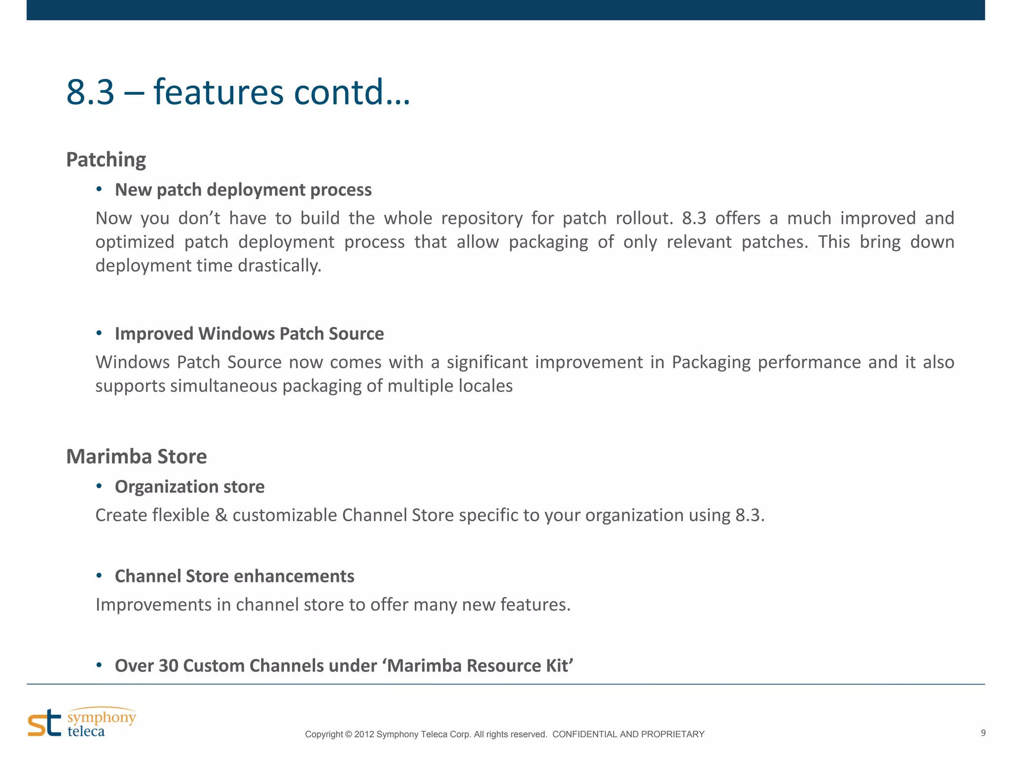 8.3 – features contd…
Patching
• New patch deployment process
Now you don’t have to build the whole repository for patch rollout. 8.3 offers a much improved and
optimized patch deployment process that allow packaging of only relevant patches. This bring down
deployment time drastically.
• Improved Windows Patch Source
Windows Patch Source now comes with a significant improvement in Packaging performance and it also
supports simultaneous packaging of multiple locales

Marimba Store
• Organization store
Create flexible & customizable Channel Store specific to your organization using 8.3.
• Channel Store enhancements
Improvements in channel store to offer many new features.
• Over 30 Custom Channels under ‘Marimba Resource Kit’

Copyright © 2012 Symphony Teleca Corp. All rights reserved. CONFIDENTIAL AND PROPRIETARY

9

 