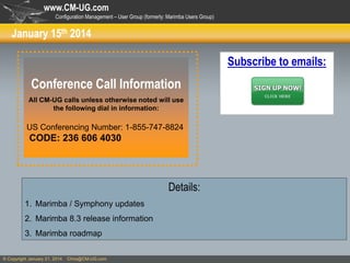 www.CM-UG.com
Configuration Management – User Group (formerly: Marimba Users Group)

January 15th 2014

Subscribe to emails:

Conference Call Information
All CM-UG calls unless otherwise noted will use
the following dial in information:

US Conferencing Number: 1-855-747-8824

CODE: 236 606 4030

Details:
1. Marimba / Symphony updates
2. Marimba 8.3 release information
3. Marimba roadmap
© Copyright January 21, 2014

Chris@CM-UG.com

 