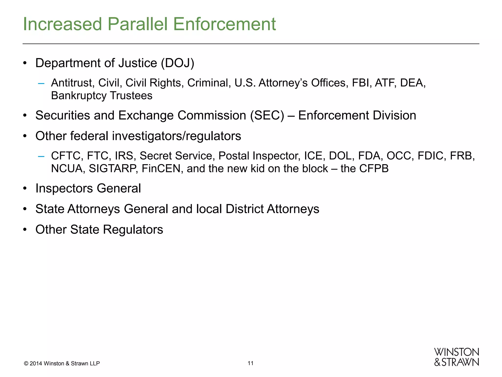 Increased Parallel Enforcement
• Department of Justice (DOJ)
– Antitrust, Civil, Civil Rights, Criminal, U.S. Attorney’s Offices, FBI, ATF, DEA,
Bankruptcy Trustees

• Securities and Exchange Commission (SEC) – Enforcement Division
• Other federal investigators/regulators
– CFTC, FTC, IRS, Secret Service, Postal Inspector, ICE, DOL, FDA, OCC, FDIC, FRB,
NCUA, SIGTARP, FinCEN, and the new kid on the block – the CFPB

• Inspectors General
• State Attorneys General and local District Attorneys
• Other State Regulators

© 2014 Winston & Strawn LLP

11

 