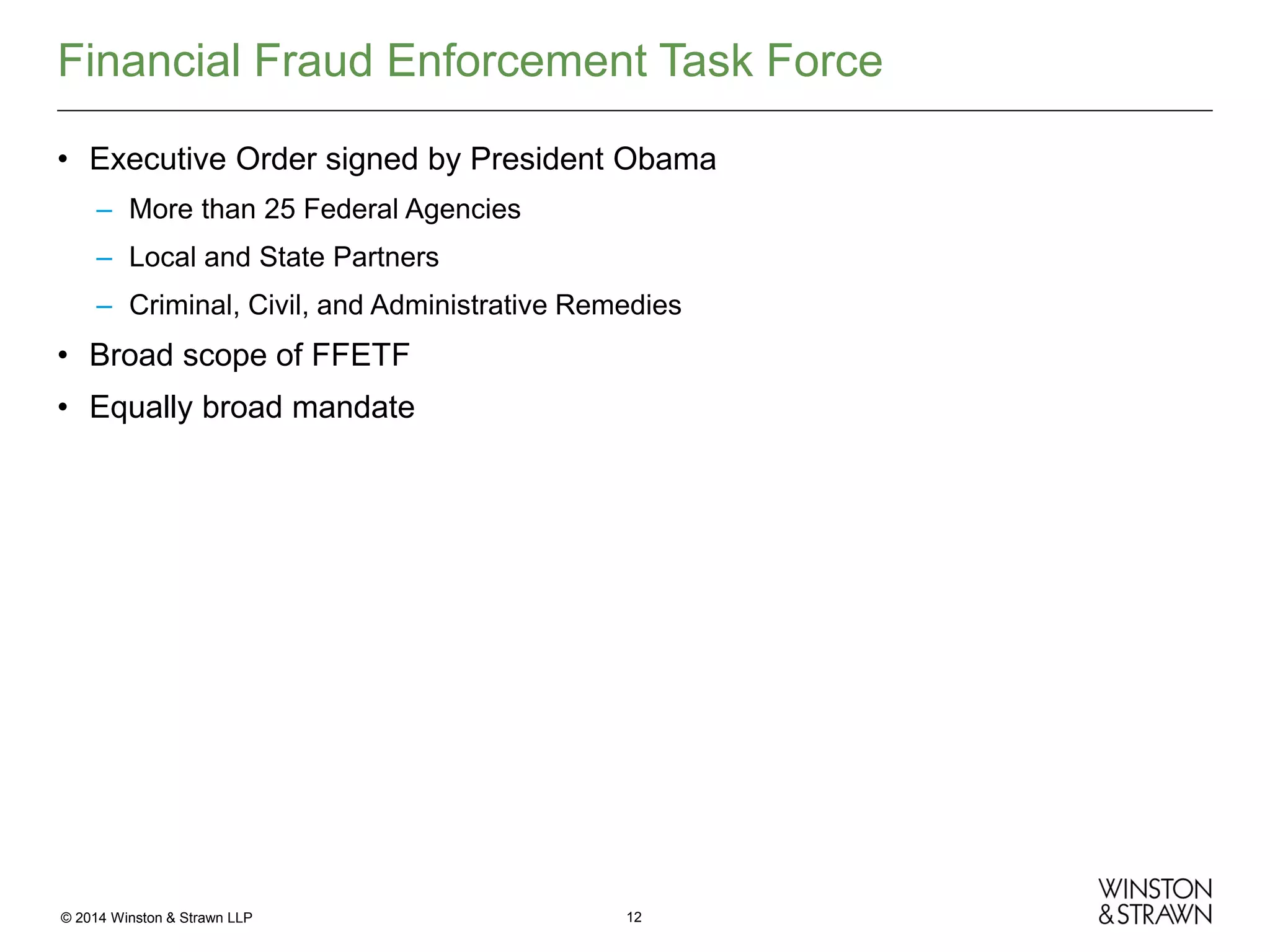 Financial Fraud Enforcement Task Force
• Executive Order signed by President Obama
– More than 25 Federal Agencies
– Local and State Partners
– Criminal, Civil, and Administrative Remedies

• Broad scope of FFETF
• Equally broad mandate

© 2014 Winston & Strawn LLP

12

 