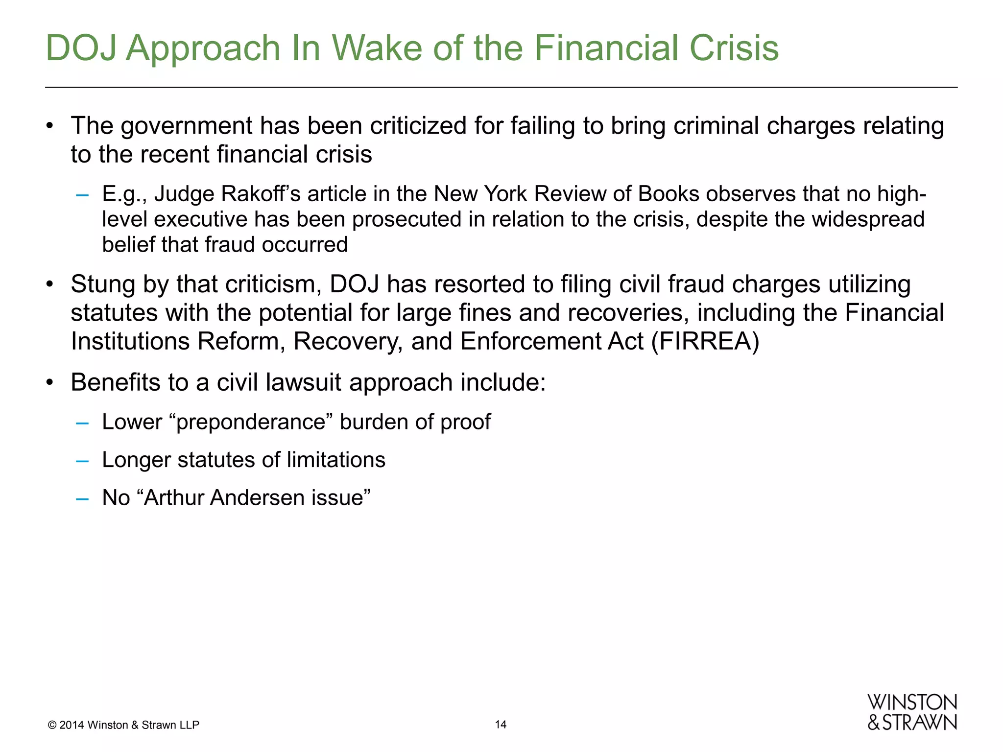 DOJ Approach In Wake of the Financial Crisis
• The government has been criticized for failing to bring criminal charges relating
to the recent financial crisis
– E.g., Judge Rakoff’s article in the New York Review of Books observes that no highlevel executive has been prosecuted in relation to the crisis, despite the widespread
belief that fraud occurred

• Stung by that criticism, DOJ has resorted to filing civil fraud charges utilizing
statutes with the potential for large fines and recoveries, including the Financial
Institutions Reform, Recovery, and Enforcement Act (FIRREA)
• Benefits to a civil lawsuit approach include:
– Lower “preponderance” burden of proof
– Longer statutes of limitations
– No “Arthur Andersen issue”

© 2014 Winston & Strawn LLP

14

 
