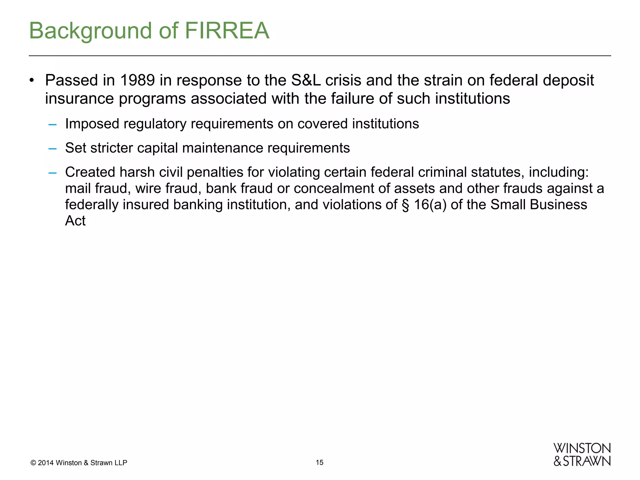 Background of FIRREA
• Passed in 1989 in response to the S&L crisis and the strain on federal deposit
insurance programs associated with the failure of such institutions
– Imposed regulatory requirements on covered institutions
– Set stricter capital maintenance requirements
– Created harsh civil penalties for violating certain federal criminal statutes, including:
mail fraud, wire fraud, bank fraud or concealment of assets and other frauds against a
federally insured banking institution, and violations of § 16(a) of the Small Business
Act

© 2014 Winston & Strawn LLP

15

 