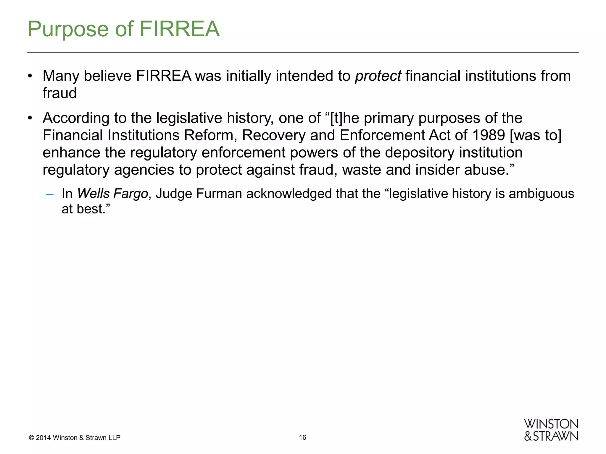 Purpose of FIRREA
• Many believe FIRREA was initially intended to protect financial institutions from
fraud
• According to the legislative history, one of “[t]he primary purposes of the
Financial Institutions Reform, Recovery and Enforcement Act of 1989 [was to]
enhance the regulatory enforcement powers of the depository institution
regulatory agencies to protect against fraud, waste and insider abuse.”
– In Wells Fargo, Judge Furman acknowledged that the “legislative history is ambiguous
at best.”

© 2014 Winston & Strawn LLP

16

 
