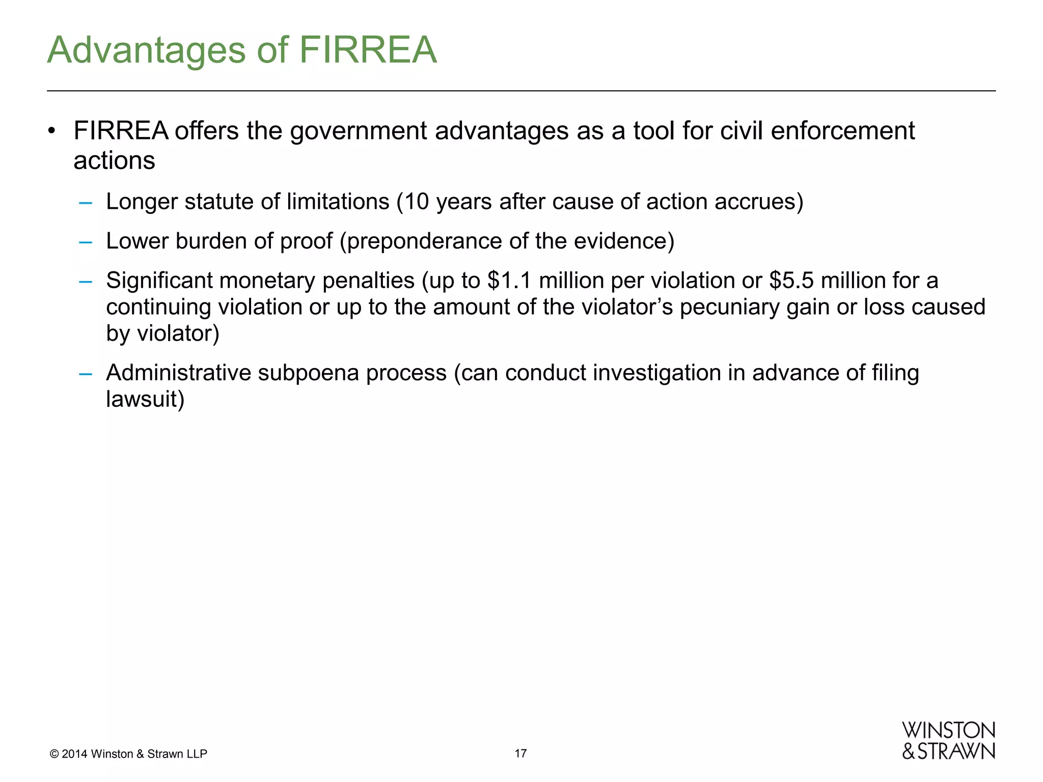Advantages of FIRREA
• FIRREA offers the government advantages as a tool for civil enforcement
actions
– Longer statute of limitations (10 years after cause of action accrues)
– Lower burden of proof (preponderance of the evidence)
– Significant monetary penalties (up to $1.1 million per violation or $5.5 million for a
continuing violation or up to the amount of the violator’s pecuniary gain or loss caused
by violator)
– Administrative subpoena process (can conduct investigation in advance of filing
lawsuit)

© 2014 Winston & Strawn LLP

17

 