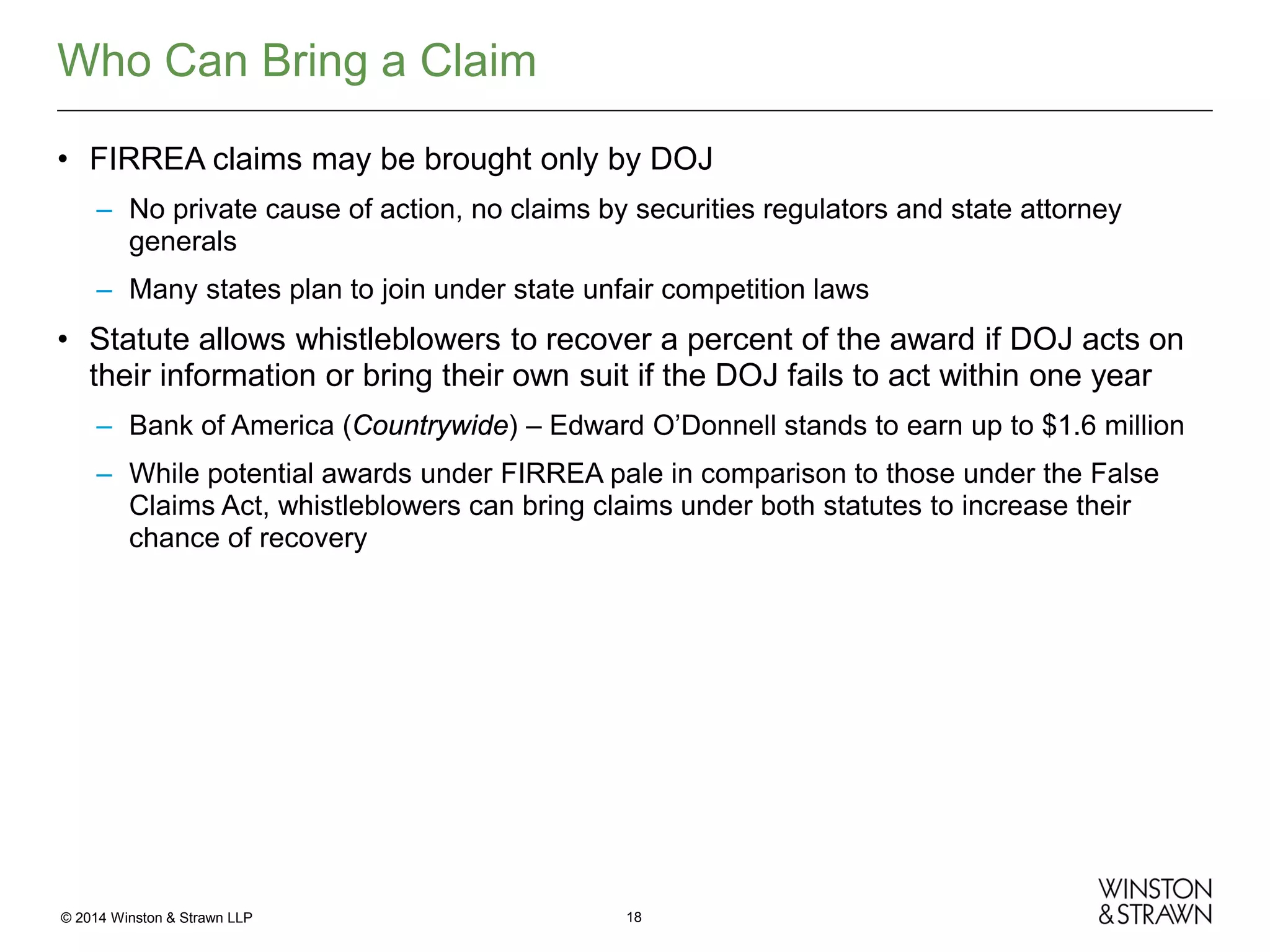Who Can Bring a Claim
• FIRREA claims may be brought only by DOJ
– No private cause of action, no claims by securities regulators and state attorney
generals
– Many states plan to join under state unfair competition laws

• Statute allows whistleblowers to recover a percent of the award if DOJ acts on
their information or bring their own suit if the DOJ fails to act within one year
– Bank of America (Countrywide) – Edward O’Donnell stands to earn up to $1.6 million
– While potential awards under FIRREA pale in comparison to those under the False
Claims Act, whistleblowers can bring claims under both statutes to increase their
chance of recovery

© 2014 Winston & Strawn LLP

18

 