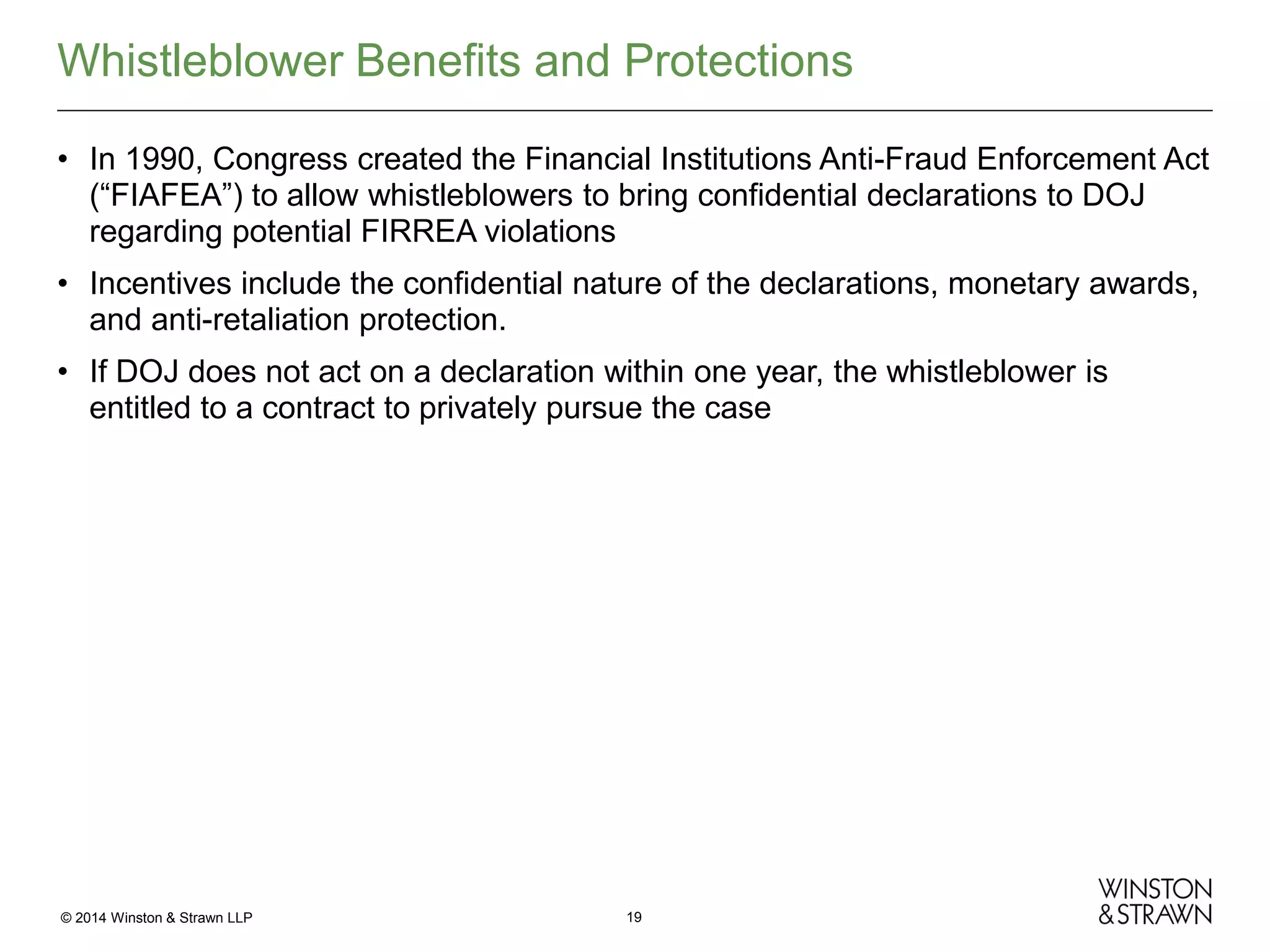 Whistleblower Benefits and Protections
• In 1990, Congress created the Financial Institutions Anti-Fraud Enforcement Act
(“FIAFEA”) to allow whistleblowers to bring confidential declarations to DOJ
regarding potential FIRREA violations
• Incentives include the confidential nature of the declarations, monetary awards,
and anti-retaliation protection.
• If DOJ does not act on a declaration within one year, the whistleblower is
entitled to a contract to privately pursue the case

© 2014 Winston & Strawn LLP

19

 