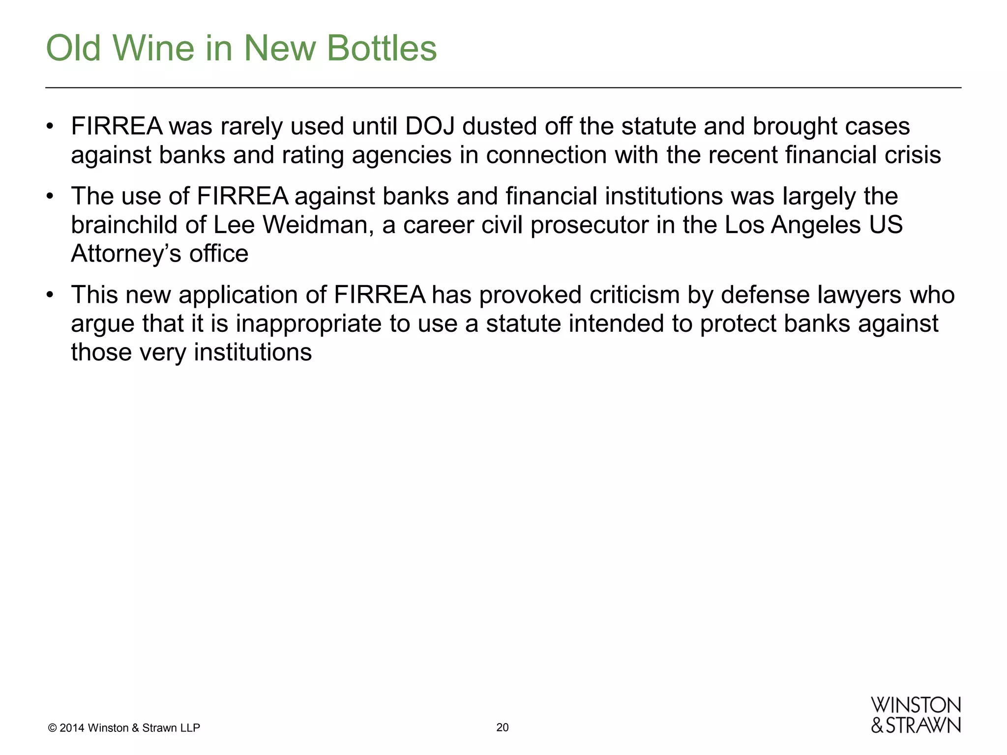Old Wine in New Bottles
• FIRREA was rarely used until DOJ dusted off the statute and brought cases
against banks and rating agencies in connection with the recent financial crisis
• The use of FIRREA against banks and financial institutions was largely the
brainchild of Lee Weidman, a career civil prosecutor in the Los Angeles US
Attorney’s office
• This new application of FIRREA has provoked criticism by defense lawyers who
argue that it is inappropriate to use a statute intended to protect banks against
those very institutions

© 2014 Winston & Strawn LLP

20

 